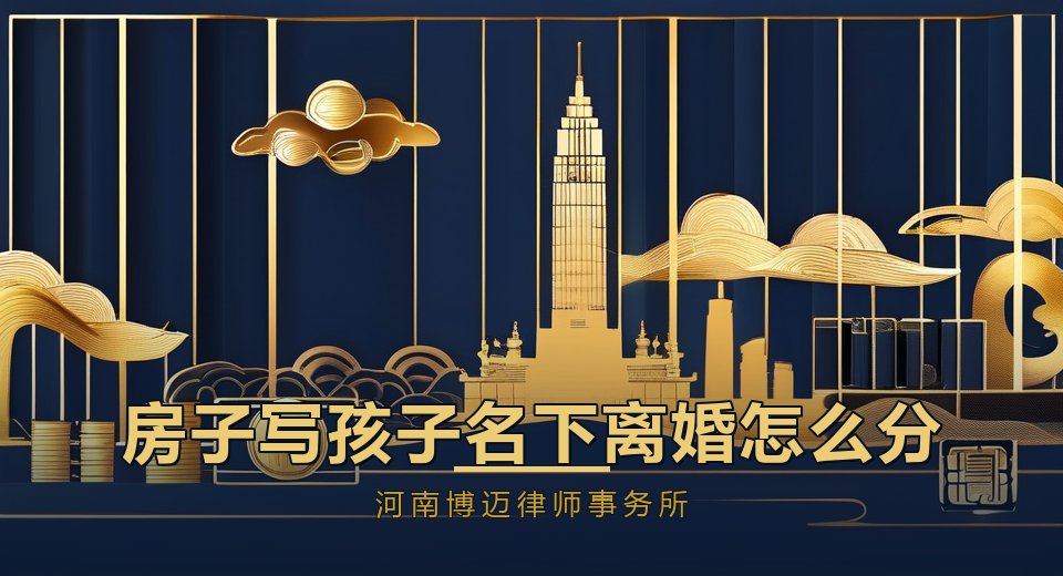 房子写在孩子名下，离婚时怎么分？郑州律师讲清新规和风险